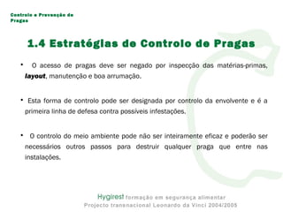 • O acesso de pragas deve ser negado por inspecção das matérias-primas,
layout, manutenção e boa arrumação.
• Esta forma de controlo pode ser designada por controlo da envolvente e é a
primeira linha de defesa contra possíveis infestações.
• O controlo do meio ambiente pode não ser inteiramente eficaz e poderão ser
necessários outros passos para destruir qualquer praga que entre nas
instalações.
Controlo e Prevenção de
Pragas
1.4 Estratégias de Controlo de Pragas
 