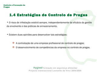 • O risco de infestação existirá sempre, independentemente da eficácia da gestão
da envolvente e das práticas de armazenamento.
• Existem duas opiniões para desenvolver tais estratégias:
 A contratação de uma empresa profissional de controlo de pragas;
 O desenvolvimento de competências da empresa no controlo de pragas.
Controlo e Prevenção de
Pragas
1.4 Estratégias de Controlo de Pragas
 