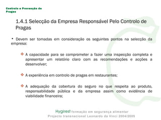 • Devem ser tomadas em consideração os seguintes pontos na selecção da
empresa:
 A capacidade para se comprometer a fazer uma inspecção completa e
apresentar um relatório claro com as recomendações e acções a
desenvolver;
 A experiência em controlo de pragas em restaurantes;
 A adequação da cobertura do seguro no que respeita ao produto,
responsabilidade pública e da empresa assim como evidência de
viabilidade financeira;
Controlo e Prevenção de
Pragas
1.4.1 Selecção da Empresa Responsável Pelo Controlo de
Pragas
 