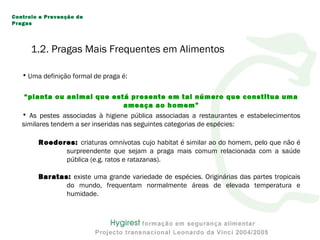 1.2. Pragas Mais Frequentes em Alimentos
• Uma definição formal de praga é:
“planta ou animal que está presente em tal número que constitua uma
ameaça ao homem”
• As pestes associadas à higiene pública associadas a restaurantes e estabelecimentos
similares tendem a ser inseridas nas seguintes categorias de espécies:
Roedores: criaturas omnívotas cujo habitat é similar ao do homem, pelo que não é
surpreendente que sejam a praga mais comum relacionada com a saúde
pública (e.g. ratos e ratazanas).
Baratas: existe uma grande variedade de espécies. Originárias das partes tropicais
do mundo, frequentam normalmente áreas de elevada temperatura e
humidade.
Controlo e Prevenção de
Pragas
 