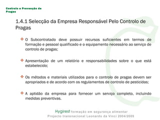  O Subcontratado deve possuir recursos suficientes em termos de
formação e pessoal qualificado e o equipamento necessário ao serviço de
controlo de pragas;
 Apresentação de um relatório e responsabilidades sobre o que está
estabelecido;
 Os métodos e materiais utilizados para o controlo de pragas devem ser
apropriados e de acordo com os regulamentos de controlo de pesticidas;
 A aptidão da empresa para fornecer um serviço completo, incluindo
medidas preventivas.
Controlo e Prevenção de
Pragas
1.4.1 Selecção da Empresa Responsável Pelo Controlo de
Pragas
 
