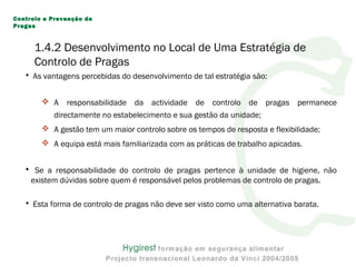 1.4.2 Desenvolvimento no Local de Uma Estratégia de
Controlo de Pragas
• As vantagens percebidas do desenvolvimento de tal estratégia são:
 A responsabilidade da actividade de controlo de pragas permanece
directamente no estabelecimento e sua gestão da unidade;
 A gestão tem um maior controlo sobre os tempos de resposta e flexibilidade;
 A equipa está mais familiarizada com as práticas de trabalho apicadas.
• Se a responsabilidade do controlo de pragas pertence à unidade de higiene, não
existem dúvidas sobre quem é responsável pelos problemas de controlo de pragas.
• Esta forma de controlo de pragas não deve ser visto como uma alternativa barata.
Controlo e Prevenção de
Pragas
 
