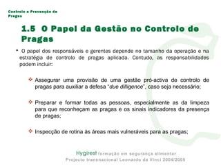 1.5 O Papel da Gestão no Controlo de
Pragas
• O papel dos responsáveis e gerentes depende no tamanho da operação e na
estratégia de controlo de pragas aplicada. Contudo, as responsabilidades
podem incluir:
 Assegurar uma provisão de uma gestão pró-activa de controlo de
pragas para auxiliar a defesa “due dilligence”, caso seja necessário;
 Preparar e formar todas as pessoas, especialmente as da limpeza
para que reconheçam as pragas e os sinais indicadores da presença
de pragas;
 Inspecção de rotina às áreas mais vulneráveis para as pragas;
Controlo e Prevenção de
Pragas
 