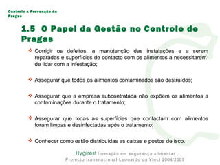  Corrigir os defeitos, a manutenção das instalações e a serem
reparadas e superfícies de contacto com os alimentos a necessitarem
de lidar com a infestação;
 Assegurar que todos os alimentos contaminados são destruídos;
 Assegurar que a empresa subcontratada não expõem os alimentos a
contaminações durante o tratamento;
 Assegurar que todas as superfícies que contactam com alimentos
foram limpas e desinfectadas após o tratamento;
 Conhecer como estão distribuídas as caixas e postos de isco.
Controlo e Prevenção de
Pragas
1.5 O Papel da Gestão no Controlo de
Pragas
 
