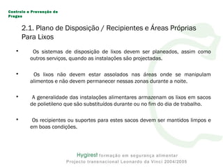 2.1. Plano de Disposição / Recipientes e Áreas Próprias
Para Lixos
• Os sistemas de disposição de lixos devem ser planeados, assim como
outros serviços, quando as instalações são projectadas.
• Os lixos não devem estar assolados nas áreas onde se manipulam
alimentos e não devem permanecer nessas zonas durante a noite.
• A generalidade das instalações alimentares armazenam os lixos em sacos
de polietileno que são substituídos durante ou no fim do dia de trabalho.
• Os recipientes ou suportes para estes sacos devem ser mantidos limpos e
em boas condições.
Controlo e Prevenção de
Pragas
 