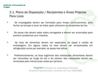 • Os empregados devem ser formados para limpar continuamente, para
fechar as tampas e lavar as mãos após utilizarem os recipientes do lixo.
• Os sacos não devem estar sobre carregados e devem ser amarrados para
prevenir problemas com insectos.
• Os lixos de alimentos devem ser separados do papel e cartão de
embalagens. Em alguns casos os lixos devem ser armazenados em
refrigeração como por exemplo, os ossos nos talhos.
• Preferencialmente, os lixos orgânicos das instalações alimentares devem
ser removidos ao longo do dia e do exterior das instalações devem ser
removidos pelo menos duas vezes por semana.
Controlo e Prevenção de
Pragas
2.1. Plano de Disposição / Recipientes e Áreas Próprias
Para Lixos
 