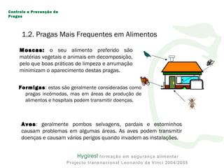 Formigas: estas são geralmente consideradas como
pragas incómodas, mas em áreas de produção de
alimentos e hospitais podem transmitir doenças.
Moscas: o seu alimento preferido são
matérias vegetais e animais em decomposição,
pelo que boas práticas de limpeza e arrumação
minimizam o aparecimento destas pragas.
Aves: geralmente pombos selvagens, pardais e estorninhos
causam problemas em algumas áreas. As aves podem transmitir
doenças e causam vários perigos quando invadem as instalações.
Controlo e Prevenção de
Pragas
1.2. Pragas Mais Frequentes em Alimentos
 