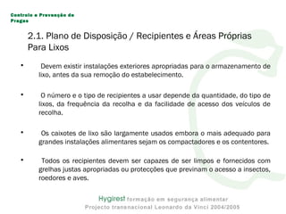 • Devem existir instalações exteriores apropriadas para o armazenamento de
lixo, antes da sua remoção do estabelecimento.
• O número e o tipo de recipientes a usar depende da quantidade, do tipo de
lixos, da frequência da recolha e da facilidade de acesso dos veículos de
recolha.
• Os caixotes de lixo são largamente usados embora o mais adequado para
grandes instalações alimentares sejam os compactadores e os contentores.
• Todos os recipientes devem ser capazes de ser limpos e fornecidos com
grelhas justas apropriadas ou protecções que previnam o acesso a insectos,
roedores e aves.
Controlo e Prevenção de
Pragas
2.1. Plano de Disposição / Recipientes e Áreas Próprias
Para Lixos
 