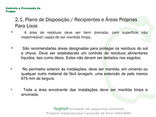• A área de resíduos deve ser bem drenada, com superfície não
impermeável, capaz de ser mantida limpa.
• São recomendadas áreas designadas para proteger os resíduos do sol
e chuva. Deve ser estabelecido um controlo de resíduos alimentares
líquidos, tais como óleos. Estes não devem ser deitados nos esgotos.
• No perímetro exterior às instalações, deve ser mantida, em cimento ou
qualquer outro material de fácil lavagem, uma extensão de pelo menos
675 mm de largura.
• Toda a área envolvente das instalações deve ser mantida limpa e
arrumada.
Controlo e Prevenção de
Pragas
2.1. Plano de Disposição / Recipientes e Áreas Próprias
Para Lixos
 