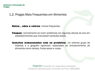 Gatos , cães e cobras: menos frequentes.
Vespas: normalmente só criam problemas em algumas alturas do ano em
estabelecimentos que manuseiam produtos doces.
Insectos armazenados com os produtos: um extenso grupo de
insectos e o gorgulho aparecem associados ao armazenamento de
alimentos como cereais, frutos secos e nozes.
Controlo e Prevenção de
Pragas
1.2. Pragas Mais Frequentes em Alimentos
 
