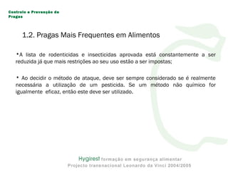 •A lista de rodenticidas e insecticidas aprovada está constantemente a ser
reduzida já que mais restrições ao seu uso estão a ser impostas;
• Ao decidir o método de ataque, deve ser sempre considerado se é realmente
necessária a utilização de um pesticida. Se um método não químico for
igualmente eficaz, então este deve ser utilizado.
Controlo e Prevenção de
Pragas
1.2. Pragas Mais Frequentes em Alimentos
 