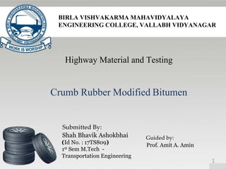 BIRLA VISHVAKARMA MAHAVIDYALAYA
ENGINEERING COLLEGE, VALLABH VIDYANAGAR
Highway Material and Testing
Crumb Rubber Modified Bitumen
Submitted By:
Shah Bhavik Ashokbhai
(Id No. : 17TS809)
1st Sem M.Tech -
Transportation Engineering
Guided by:
Prof. Amit A. Amin
1
 