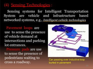 (4) Sensing Technologies :
Sensing systems for Intelligent Transportation
System are vehicle and infrastructure based
networked systems, e.g., Intelligent vehicle technologies
Pavement loops are
use to sense the presence
of vehicle demand at
intersections and parking
lot entrances.
Pressure pads are use
to sense the presence of
pedestrians waiting to
cross a roadway.
Car passing over inductive loop
burled in pavement
10
 