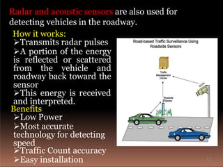 Radar and acoustic sensors are also used for
detecting vehicles in the roadway.
How it works:
Transmits radar pulses
A portion of the energy
is reflected or scattered
from the vehicle and
roadway back toward the
sensor
This energy is received
and interpreted.
Benefits
Low Power
Most accurate
technology for detecting
speed
Traffic Count accuracy
Easy installation 11
 