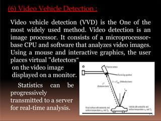 (6) Video Vehicle Detection :
Video vehicle detection (VVD) is the One of the
most widely used method. Video detection is an
image processor. It consists of a microprocessor-
base CPU and software that analyzes video images.
Using a mouse and interactive graphics, the user
places virtual "detectors“
on the video image
displayed on a monitor.
Statistics can be
progressively
transmitted to a server
for real-time analysis.
13
 