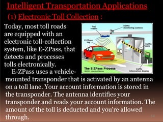 Intelligent Transportation Applications
(1) Electronic Toll Collection :
Today, most toll roads
are equipped with an
electronic toll-collection
system, like E-ZPass, that
detects and processes
tolls electronically.
E-ZPass uses a vehicle-
mounted transponder that is activated by an antenna
on a toll lane. Your account information is stored in
the transponder. The antenna identifies your
transponder and reads your account information. The
amount of the toll is deducted and you're allowed
through. 14
 