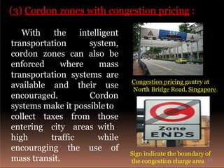 (3) Cordon zones with congestion pricing :
With the
transportation
intelligent
system,
cordon zones can also be
enforced where mass
transportation systems are
available and their use
encouraged. Cordon
systems make it possibleto
taxes
city
from
areas
collect
entering
high traffic
those
with
while
use ofencouraging the
mass transit.
Sign indicate the boundary of
the congestion charge area
Congestion pricing gantry at
North Bridge Road, Singapore.
16
 