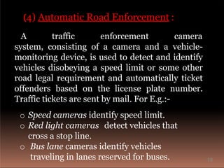 (4) Automatic Road Enforcement :
A traffic enforcement camera
system, consisting of a camera and a vehicle-
monitoring device, is used to detect and identify
vehicles disobeying a speed limit or some other
road legal requirement and automatically ticket
offenders based on the license plate number.
Traffic tickets are sent by mail. For E.g.:-
o Speed cameras identify speed limit.
o Red light cameras detect vehicles that
cross a stop line.
o Bus lane cameras identify vehicles
traveling in lanes reserved for buses. 18
 