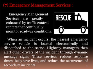 (7) Emergency Management Services :
Emergency Management
Services are greatly
enhanced by traffic control
centers that continually
monitor roadway conditions.
When an incident occurs, the nearest emergency
service vehicle is located electronically and
dispatched to the scene. Highway managers then
alert other drivers of the incident through dynamic
message signs. These services reduce response
times, help save lives, and reduce the occurrence of
secondary incidents. 22
 