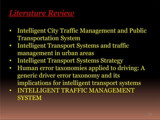 Literature Review
• Intelligent City Traffic Management and Public
Transportation System
• Intelligent Transport Systems and traffic
management in urban areas
• Intelligent Transport Systems Strategy
• Human error taxonomies applied to driving: A
generic driver error taxonomy and its
implications for intelligent transport systems
• INTELLIGENT TRAFFIC MANAGEMENT
SYSTEM
25
 