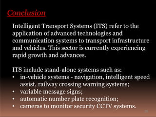 Conclusion
Intelligent Transport Systems (ITS) refer to the
application of advanced technologies and
communication systems to transport infrastructure
and vehicles. This sector is currently experiencing
rapid growth and advances.
ITS include stand-alone systems such as:
• in-vehicle systems - navigation, intelligent speed
assist, railway crossing warning systems;
• variable message signs;
• automatic number plate recognition;
• cameras to monitor security CCTV systems.
26
 