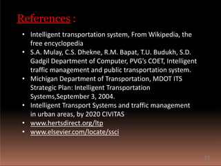 References :
• Intelligent transportation system, From Wikipedia, the
free encyclopedia
• S.A. Mulay, C.S. Dhekne, R.M. Bapat, T.U. Budukh, S.D.
Gadgil Department of Computer, PVG’s COET, Intelligent
traffic management and public transportation system.
• Michigan Department of Transportation, MDOT ITS
Strategic Plan: Intelligent Transportation
Systems,September 3, 2004.
• Intelligent Transport Systems and traffic management
in urban areas, by 2020 CIVITAS
• www.hertsdirect.org/ltp
• www.elsevier.com/locate/ssci
27
 