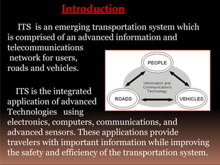 Introduction
ITS is an emerging transportation system which
is comprised of an advanced information and
telecommunications
network for users,
roads and vehicles.
ITS is the integrated
application of advanced
Technologies using
electronics, computers, communications, and
advanced sensors. These applications provide
travelers with important information while improving
the safety and efficiency of the transportation system.3
 