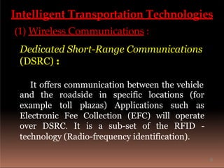 Intelligent Transportation Technologies
(1) Wireless Communications :
Dedicated Short-Range Communications
(DSRC) :
It offers communication between the vehicle
and the roadside in specific locations
example toll plazas) Applications such
(for
as
Electronic Fee Collection (EFC) will operate
over DSRC. It is a sub-set of the RFID -
technology (Radio-frequency identification).
6
 