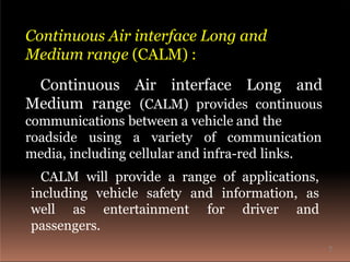 Continuous Air interface Long and
Medium range (CALM) provides continuous
communications between a vehicle and the
roadside using a variety of communication
Continuous Air interface Long and
Medium range (CALM) :
media, including cellular and infra-red links.
CALM will provide a range of applications,
including vehicle safety and information, as
well as entertainment for driver and
passengers.
7
 