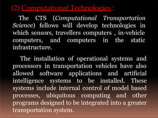 (2) Computational Technologies :
The CTS (Computational Transportation
Science) fellows will develop technologies in
which sensors, travellers computers , in-vehicle
computers, and computers in the static
infrastructure.
The installation of operational systems and
processors in transportation vehicles have also
allowed software applications and artificial
intelligence systems to be installed. These
systems include internal control of model based
processes, ubiquitous computing and other
programs designed to be integrated into a greater
transportation system. 8
 