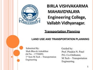 BIRLA VISHVAKARMA
MAHAVIDYALAYA
Engineering College,
Vallabh Vidhyanagar.
Transportation Planning
LAND USE AND TRANSPORTATION PLANNING
Submitted By:
Shah Bhavik Ashokbhai
(Id No. : 17TS809)
1st Sem M.Tech - Transportation
Engineering
Guided by:
Prof. Pinakin N. Patel
P.G. Co-Ordinator,
M.Tech – Transportation
Engineering.
1
 
