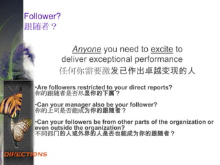 6.1
Anyone you need to excite to
deliver exceptional performance
仸何你需要激发已作出卓越变现的人
•Are followers restricted to your direct reports?
你的跟随者是否尽显你的下属？
•Can your manager also be your follower?
你的上司是否能成为你的跟随者？
•Can your followers be from other parts of the organization or
even outside the organization?
不同部门的人或外界的人是否也能成为你的跟随者？
Follower?
跟随者？
 