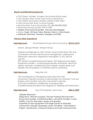 Repair and Rebuild background:
 CAT Dozers, Graders, Scrapers, Excavators & Skid steers
 CAT Loaders, Rock Trucks, Haul Trucks & Generators
 John Deere Excavators, Graders, Dozers & Skid steers
 Volvo Excavators, Rock Trucks & Graders
 Komatsu Rock Trucks, Excavators -PC 300/400/800/2000
 Hitachi Excavators up from 270 to 1900
 Doosan Excavators & Loaders, Fantuzzi, Sennebogen
 Hyster, Taylor, Ottawa, Terex, Wacker, Hamm, Atlas Copco
 Hydraulic Hammers, Tampers, Grapples and Drills
Previous Work Experience
Field Mechanic Owner/Operator Lyon HD Cont racting 2010 to 2015
Ledcor, Sprague-Rosser, Morgan Group
>Repair and Rebuilds on LNG, Potash, Coal & Gold Sites in BC & SK
Co-ordinate with site maintenance management, welding and
fabrication, electronic diagnostics and repairs, ET, SIS, Service
Advisor,
DPF systems troubleshooting and repair, VGT diagnose and repair.
Equipment mid-life’s, undercarriage rebuilds and repairs, electrical
repairs, Hydraulic troubleshooting and repairs, Engine repair and
rebuilds. Running repairs to maximize uptime, prioritizing.
Field Mechanic Meg Mar Lt d. 2009 to 2010
>Running Repairs on Developing Gold Mine Site in BC
Component Repairs including undercarriage and hydraulic tune-ups
Engine work including valve sets, fuel systems, injectors
Tire Chain installation, modification and adjustment
Troubleshooting and electronic diagnostics, Welding and Fabrication.
Field Mechanic Top Lift Enterprises, Vancouver 2006 to 2009
>Dealer Mechanic
Diagnostics, Warranty support, Factory Training, Routine maint.,
Excavators, loaders, material handlers, container handlers, trucks,
forklifts, tractors, skid steers, dozers and graders.
Assembly of new equipment with large cranes at shipyards
Component rebuilds (Spreaders, Masts, Drivelines, Transmissions)
Project coordination, computer literacy and safe work practices.
 