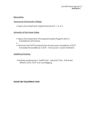 LyonHD Contracting Ltd.
JoshLyon
3
Education
Vancouver Community College
 Heavy Duty Mechanic Apprentice Level # 1, 2, 3, 4
University of the Fraser Valley
 Heavy Duty Mechanic Pre-Apprenticeship Program (ELTT) –
Completed with Honors

 Granted the CAFS Transportation Award upon completion of ELTT.
Awarded for excellence in ELTT - Vancouver / Lower Mainland
Additional Training
Air Brake endorsement, Forklift Cert., Aerial Lift Cert., Fall Arrest,
WHMIS, CSTS, CVIP, A/C and Rigging
PLEASE SEE FOLLOWING PAGE
 