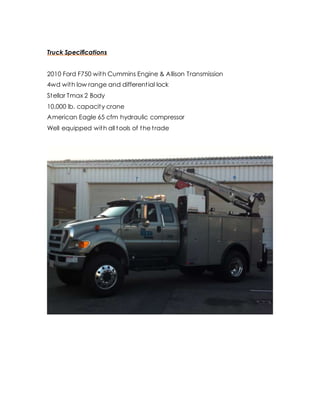 Truck Specifications
2010 Ford F750 with Cummins Engine & Allison Transmission
4wd with low range and differential lock
Stellar Tmax 2 Body
10,000 lb. capacity crane
American Eagle 65 cfm hydraulic compressor
Well equipped with all tools of the trade
 
