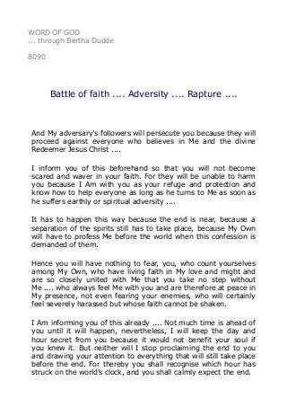 WORD OF GOD
... through Bertha Dudde
8090
Battle of faith .... Adversity .... Rapture ....
And My adversary’s followers will persecute you because they will
proceed against everyone who believes in Me and the divine
Redeemer Jesus Christ ....
I inform you of this beforehand so that you will not become
scared and waver in your faith. For they will be unable to harm
you because I Am with you as your refuge and protection and
know how to help everyone as long as he turns to Me as soon as
he suffers earthly or spiritual adversity ....
It has to happen this way because the end is near, because a
separation of the spirits still has to take place, because My Own
will have to profess Me before the world when this confession is
demanded of them.
Hence you will have nothing to fear, you, who count yourselves
among My Own, who have living faith in My love and might and
are so closely united with Me that you take no step without
Me .... who always feel Me with you and are therefore at peace in
My presence, not even fearing your enemies, who will certainly
feel severely harassed but whose faith cannot be shaken.
I Am informing you of this already .... Not much time is ahead of
you until it will happen, nevertheless, I will keep the day and
hour secret from you because it would not benefit your soul if
you knew it. But neither will I stop proclaiming the end to you
and drawing your attention to everything that will still take place
before the end. For thereby you shall recognise which hour has
struck on the world’s clock, and you shall calmly expect the end.
 