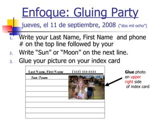 Enfoque: Gluing Party jueves, el 11 de septiembre, 2008   (“dos mil ocho”) ,[object Object],[object Object],[object Object],Last Name, First Name   (333) 333-3333 Glue  photo on  upper right  side of index card Sun Team 