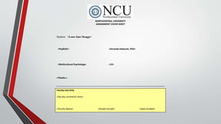 NORTHCENTRAL UNIVERSITY
ASSIGNMENT COVER SHEET
Student: <Lona Jane Skaggs>
<Psy8101> <Amanda Haboush, PhD>
<Multicultural Psychology> <12>
<Thanks.>
Faculty Use Only
<Faculty comments here>
<Faculty Name> <Grade Earned> <Date Graded>
 