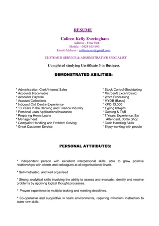 RESUME 
Colleen Kelly Everingham 
Address - Emu Park 
Mobile – 0429 103 690 
Email Address – colleenever@gmail.com 
CUSTOMER SERVICE & ADMINISTRATIVE SPECIALIST 
Completed studying Certificate 3 in Business. 
DEMONSTRATED AABBIILLIITTIIEESS:: 
* Administration Clerk/Internal Sales * Stock Control-Stocktaking 
* Accounts Receivable * Microsoft Excel (Basic) 
* Accounts Payable * Word Processing 
* Account Collections * MYOB (Basic) 
* Inbound Call Centre Experience * KPO 13,000 
* 13 Years In the Banking and Finance Industry * Typing 60wpm 
* Personal Loan Applications/Insurance * Gaming & TAB 
* Preparing Home Loans * 7 Years Experience, Bar 
* Management Attendant, Bottle Shop 
* Complaint Handling and Problem Solving * Cash Handling Skills 
* Great Customer Service * Enjoy working with people 
PPEERRSSOONNAALL AATTTTRRIIBBUUTTEESS:: 
* Independent person with excellent interpersonal skills, able to grow positive 
relationships with clients and colleagues at all organisational levels. 
* Self-motivated, and well organised 
* Strong analytical skills involving the ability to assess and evaluate, identify and resolve 
problems by applying logical thought processes. 
* Proven experience in multiple tasking and meeting deadlines. 
* Co-operative and supportive in team environments, requiring minimum instruction to 
learn new skills. 
 