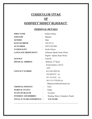 CURRICULUM VITAE
OF
GOdFREy SIdnEy BLIGnAUT
PERSONAL DETAILS
FIRST NAME : Godfrey Sidney
SURNAME : Blignaut
GENDER : Male
DATE OF BIRTH : 1987-07-21
I.D NUMBER : 8707215037088
NATIONALITY : South-African
LANGUAGE PROFICIENCY Afrikaans (Speak, Read, Write)
English (Speak, Read, Write)
LICENCE : Code 08
PHYSICAL ADDRESS : Midrand, 13th
Road
Erand Gardens, Unit 83
1630
CONTACT NUMBER : (011) 885 4025 (h)
074 500 0337 (c)
071 122 8143 (c)
(011) 315 7392/84 (w)
Blignaut.Godfrey@Gmail.com
CRIMINAL OFFENCE : None
MARITAL STATUS : Single
STATE OF HEALTH : Excellent
INTEREST AND HOBBIES : Reading, Music, Computers, People
TOTAL IT YEARS EXPERIENCE : 9-10 YEARS
 