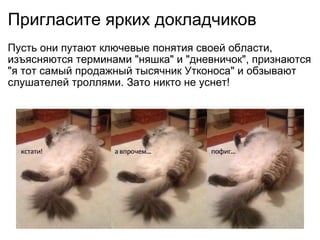 Пригласите ярких докладчиков Пусть они путают ключевые понятия своей области, изъясняются терминами &quot;няшка&quot; и &quot;дневничок&quot;, признаются &quot;я тот самый продажный тысячник Утконоса&quot; и обзывают слушателей троллями. Зато никто не уснет! 