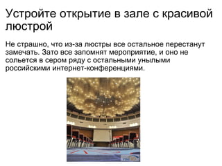 Устройте открытие в зале с красивой люстрой Не страшно, что из-за люстры все остальное перестанут замечать. Зато все запомнят мероприятие, и оно не сольется в сером ряду с остальными унылыми российскими интернет-конференциями. 