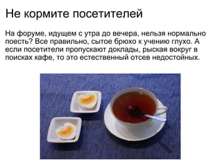 Не кормите посетителей На форуме, идущем с утра до вечера, нельзя нормально поесть? Все правильно, сытое брюхо к учению глухо. А если посетители пропускают доклады, рыская вокруг в поисках кафе, то это естественный отсев недостойных. 