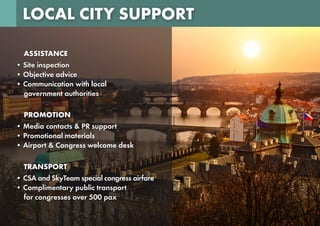 LOCAL CITY SUPPORT
ASSISTANCE
• Site inspection
• Objective advice
• Communication with local
government authorities
PROMOTION
• Media contacts & PR support
• Promotional materials
• Airport & Congress welcome desk
TRANSPORT
• CSA and SkyTeam special congress airfare
• Complimentary public transport
for congresses over 500 pax
 
