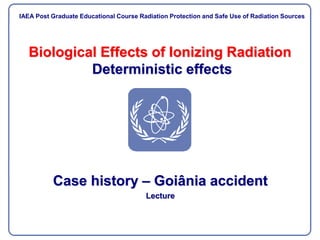 Biological Effects of Ionizing Radiation
Deterministic effects
Case history – Goiânia accident
Lecture
IAEA Post Graduate Educational Course Radiation Protection and Safe Use of Radiation Sources
IAEA Post Graduate Educational Course Radiation Protection and Safe Use of Radiation Sources
 