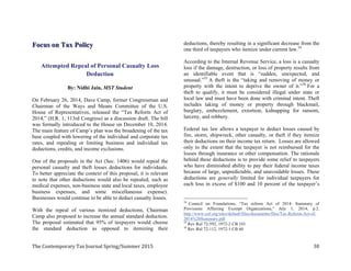 %$*#%((/ . %+($ ($4+##( 867; 96
Focus on Tax Policy
Attempted Repeal of Personal Casualty Loss
Deduction
By: Nidhi Jain, MST Student
On February 26, 2014, Dave Camp, former Congressman and
Chairman of the Ways and Means Committee of the U.S.
House of Representatives, released the “Tax Reform Act of
2014,” (H.R. 1, 113rd Congress) as a discussion draft. The bill
was formally introduced to the House on December 10, 2014.
The main feature of Camp’s plan was the broadening of the tax
base coupled with lowering of the individual and corporate tax
rates, and repealing or limiting business and individual tax
deductions, credits, and income exclusions.
One of the proposals in the Act (Sec. 1406) would repeal the
personal casualty and theft losses deductions for individuals.
To better appreciate the context of this proposal, it is relevant
to note that other deductions would also be repealed, such as
medical expenses, non-business state and local taxes, employee
business expenses, and some miscellaneous expense).
Businesses would continue to be able to deduct casualty losses.
With the repeal of various itemized deductions, Chairman
Camp also proposed to increase the annual standard deduction.
The proposal estimated that 95% of taxpayers would choose
the standard deduction as opposed to itemizing their
deductions, thereby resulting in a significant decrease from the
one third of taxpayers who itemize under current law.34
According to the Internal Revenue Service, a loss is a casualty
loss if the damage, destruction, or loss of property results from
an identifiable event that is “sudden, unexpected, and
unusual.”35
A theft is the “taking and removing of money or
property with the intent to deprive the owner of it.”36
For a
theft to qualify, it must be considered illegal under state or
local law and must have been done with criminal intent. Theft
includes taking of money or property through blackmail,
burglary, embezzlement, extortion, kidnapping for ransom,
larceny, and robbery.
Federal tax law allows a taxpayer to deduct losses caused by
fire, storm, shipwreck, other casualty, or theft if they itemize
their deductions on their income tax return. Losses are allowed
only to the extent that the taxpayer is not reimbursed for the
losses through insurance or other compensation. The rationale
behind these deductions is to provide some relief to taxpayers
who have diminished ability to pay their federal income taxes
because of large, unpredictable, and unavoidable losses. These
deductions are generally limited for individual taxpayers for
each loss in excess of $100 and 10 percent of the taxpayer’s
34
Council on Foundations, “Tax reform Act of 2014: Summary of
Provisions Affecting Exempt Organizations,” July 1, 2014, p.2.
http://www.cof.org/sites/default/files/documents/files/Tax-Reform-Act-of-
2014%20Summary.pdf
35
Rev Rul 72-592, 1972-2 CB 101
36
Rev Rul 72-112, 1972-1 CB 60
 