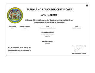 MARYLAND EDUCATOR CERTIFICATE
ANN H. ADAMS
is issued this certificate on the basis of having met the legal
requirements in the State of Maryland.
EDUCATOR ID HIGHEST DEGREE TYPE VALID
42‐8848 Masters APC ﴾Advanced Professional Certificate﴿ 7/1/2015 ‐ 6/30/2020
CERTIFICATION AREAS
Generic Special Education 6‐Adult
English 7‐12
ANCILLARY CREDITS
﴾Reading 6﴿
It is the responsibility of the holder of this
certificate to know the current certification
requirements and to renew this certificate prior to
the expiration date.
Given at Baltimore, Maryland, by
State Superintendent of Schools
