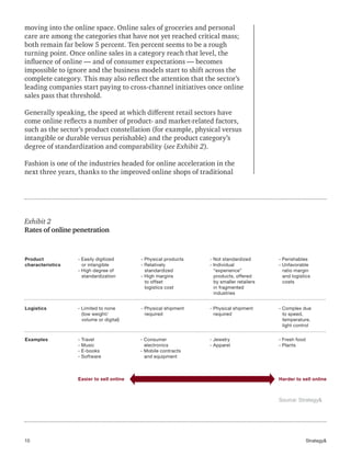 10 Strategy&
moving into the online space. Online sales of groceries and personal
care are among the categories that have not yet reached critical mass;
both remain far below 5 percent. Ten percent seems to be a rough
turning point. Once online sales in a category reach that level, the
influence of online — and of consumer expectations — becomes
impossible to ignore and the business models start to shift across the
complete category. This may also reflect the attention that the sector’s
leading companies start paying to cross-channel initiatives once online
sales pass that threshold.
Generally speaking, the speed at which different retail sectors have
come online reflects a number of product- and market-related factors,
such as the sector’s product constellation (for example, physical versus
intangible or durable versus perishable) and the product category’s
degree of standardization and comparability (see Exhibit 2).
Fashion is one of the industries headed for online acceleration in the
next three years, thanks to the improved online shops of traditional
Easier to sell online Harder to sell online
Product
characteristics
- Easily digitized
or intangible
- High degree of
standardization
- Physical products
- Relatively
standardized
- High margins
to offset
logistics cost
- Not standardized
- Individual
“experience”
products, offered
by smaller retailers
in fragmented
industries
- Perishables
- Unfavorable
ratio margin
and logistics
costs
Logistics
Examples
- Limited to none
(low weight/
volume or digital)
- Physical shipment
required
- Physical shipment
required
- Complex due
to speed,
temperature,
light control
- Travel
- Music
- E-books
- Software
- Consumer
electronics
- Mobile contracts
and equipment
- Jewelry
- Apparel
- Fresh food
- Plants
Exhibit 2
Rates of online penetration
Source: Strategy&
 