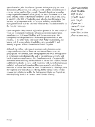 11Strategy&
apparel retailers, the rise of some dynamic online pure-play entrants
(for example, Mytheresa.com and Asos.com), and the line extensions of
existing online retailers (for example, Zalando). Furniture is another
category poised to take off online, partly because of the creation of new
home lines by some non-furniture companies (such as H&M and Zara).
In late 2011, the CEO of Rocket Internet, a Berlin-based incubator that
has sold early-stage companies to Groupon and eBay, advised his
management team that the time had come for “full-scale investment” in
the furniture category.
Other categories likely to show high online growth in the next couple of
years are cosmetics (with the rise of innovative online subscription
models such as U.S.-based Birchbox and European copycats like
GlossyBox) and drugstores/over-the-counter pharmaceuticals. The
potential of the latter came into focus when Walgreen Company, the
largest U.S. drugstore chain, bought Drugstore.com in 2011 and
recently acquired Alliance Boots in the United Kingdom.
Although the online trajectory of most categories depends on the
category’s characteristics, there are also some differences across
geographies. For instance, some emerging markets could develop faster
in certain categories because of a lack of physical store networks and
low levels of automobile ownership. Another example of a geographic
difference is the relatively advanced state of online food sales in Sweden
and the Netherlands. In these small countries, with their short distances
and their agile and well-developed logistics networks, the inherent
obstacles to online food sales are lower than elsewhere, allowing for the
development of a cross-channel offering. In the United States, several
grocery store chains owned by the Dutch grocer Ahold use Peapod, an
online delivery service, to create a cross-channel offering.
Other categories
likely to show
high online
growth in the
next couple
of years are
cosmetics and
drugstores/
over-the-counter
pharmaceuticals.
 