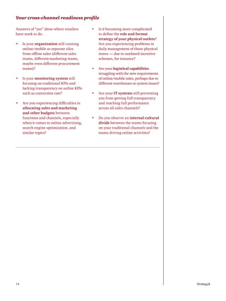 14 Strategy&
Your cross-channel readiness profile
Answers of “yes” show where retailers
have work to do.
•	 Is your organization still running
online/mobile as separate silos
from offline sales (different sales
teams, different marketing teams,
maybe even different procurement
teams)?
•	 Is your monitoring system still
focusing on traditional KPIs and
lacking transparency on online KPIs
such as conversion rate?
•	 Are you experiencing difficulties in
allocating sales and marketing
and other budgets between
functions and channels, especially
when it comes to online advertising,
search engine optimization, and
similar topics?
•	 Is it becoming more complicated
to define the role and format
strategy of your physical outlets?
Are you experiencing problems in
daily management of those physical
stores — due to outdated incentive
schemes, for instance?
•	 Are your logistical capabilities
struggling with the new requirements
of online/mobile sales, perhaps due to
different warehouses or system issues?
•	 Are your IT systems still preventing
you from getting full transparency
and reaching full performance
across all sales channels?
•	 Do you observe an internal cultural
divide between the teams focusing
on your traditional channels and the
teams driving online activities?
 